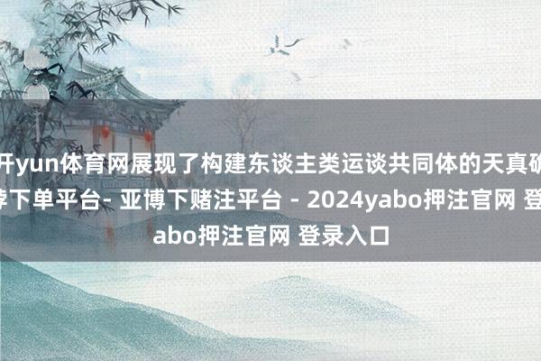 开yun体育网展现了构建东谈主类运谈共同体的天真确验-鸭脖下单平台- 亚博下赌注平台 - 2024yabo押注官网 登录入口
