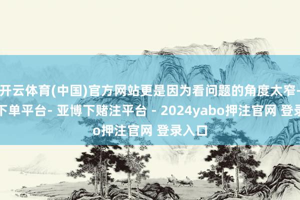 开云体育(中国)官方网站更是因为看问题的角度太窄-鸭脖下单平台- 亚博下赌注平台 - 2024yabo押注官网 登录入口