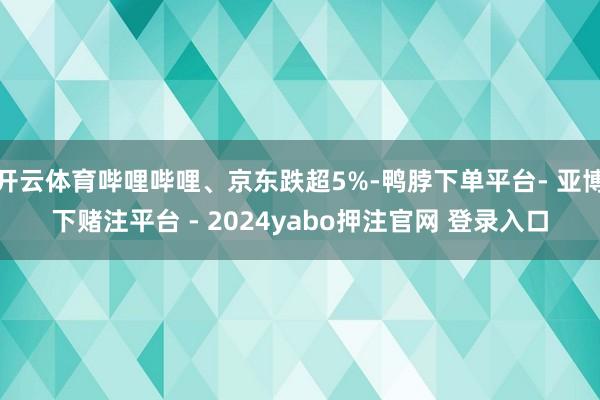 开云体育哔哩哔哩、京东跌超5%-鸭脖下单平台- 亚博下赌注平台 - 2024yabo押注官网 登录入口