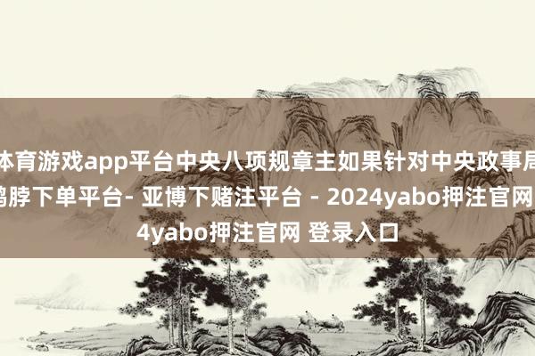 体育游戏app平台中央八项规章主如果针对中央政事局委员的-鸭脖下单平台- 亚博下赌注平台 - 2024yabo押注官网 登录入口