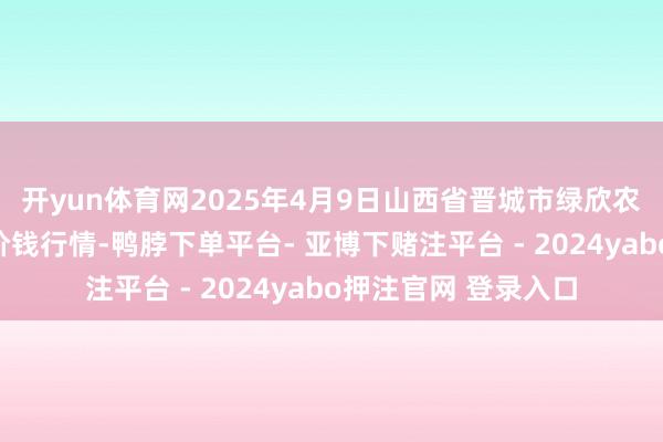开yun体育网2025年4月9日山西省晋城市绿欣农居品营业有限公司价钱行情-鸭脖下单平台- 亚博下赌注平台 - 2024yabo押注官网 登录入口