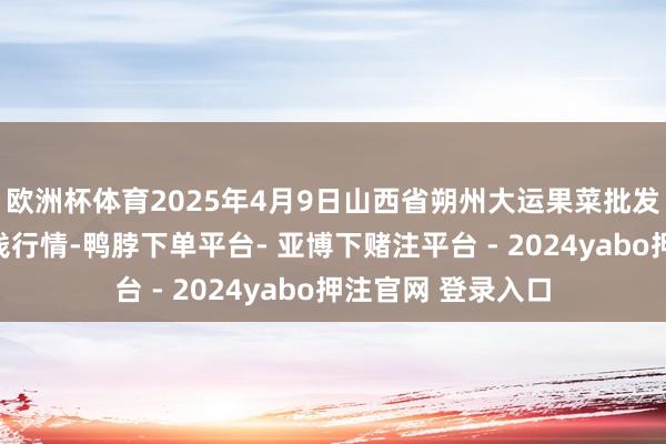 欧洲杯体育2025年4月9日山西省朔州大运果菜批发市集有限公司价钱行情-鸭脖下单平台- 亚博下赌注平台 - 2024yabo押注官网 登录入口