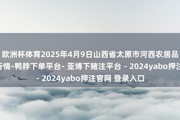 欧洲杯体育2025年4月9日山西省太原市河西农居品有限公司价钱行情-鸭脖下单平台- 亚博下赌注平台 - 2024yabo押注官网 登录入口