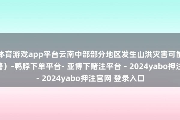 体育游戏app平台云南中部部分地区发生山洪灾害可能性大（橙色预警）-鸭脖下单平台- 亚博下赌注平台 - 2024yabo押注官网 登录入口