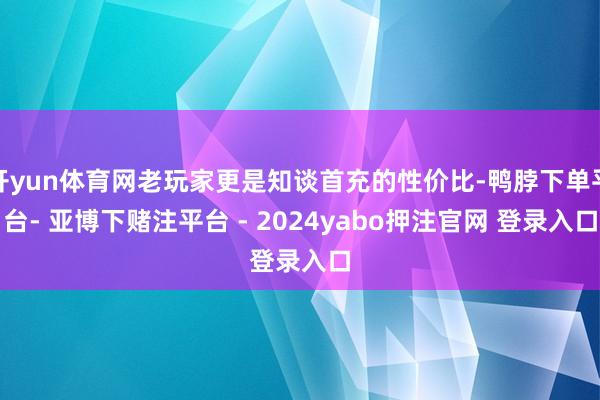 开yun体育网老玩家更是知谈首充的性价比-鸭脖下单平台- 亚博下赌注平台 - 2024yabo押注官网 登录入口