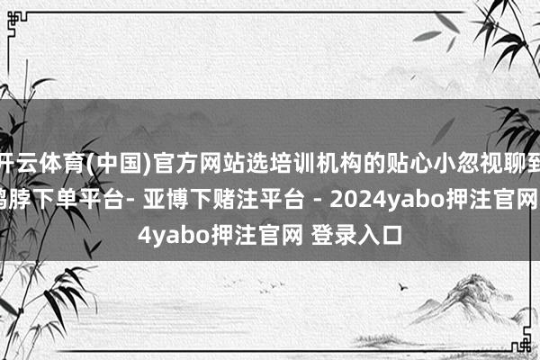 开云体育(中国)官方网站选培训机构的贴心小忽视聊到选机构-鸭脖下单平台- 亚博下赌注平台 - 2024yabo押注官网 登录入口
