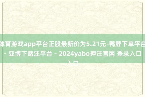 体育游戏app平台正股最新价为5.21元-鸭脖下单平台- 亚博下赌注平台 - 2024yabo押注官网 登录入口