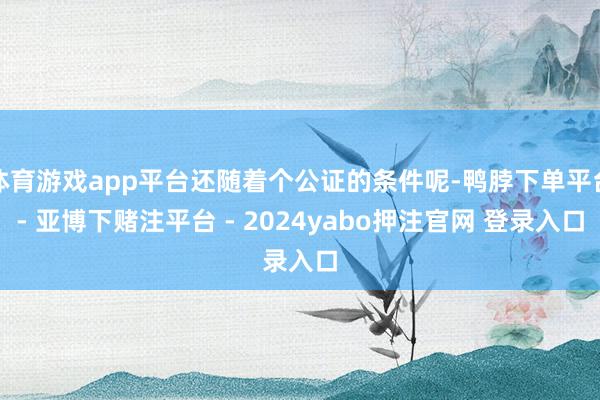 体育游戏app平台还随着个公证的条件呢-鸭脖下单平台- 亚博下赌注平台 - 2024yabo押注官网 登录入口