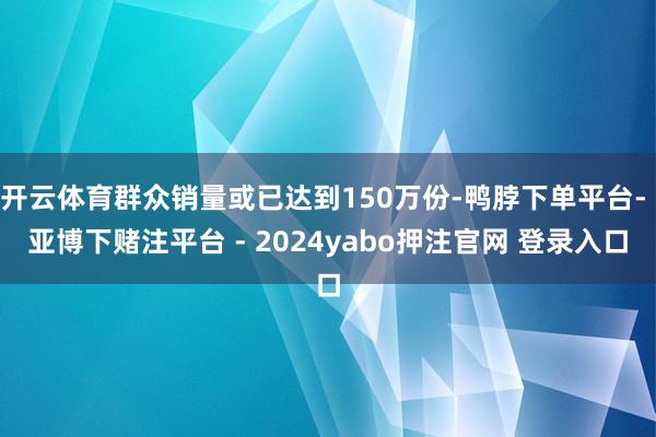 开云体育群众销量或已达到150万份-鸭脖下单平台- 亚博下赌注平台 - 2024yabo押注官网 登录入口