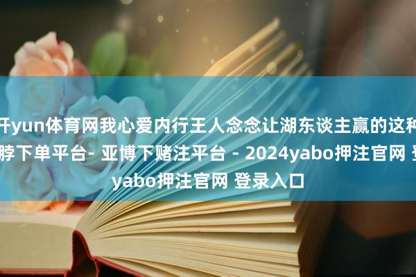 开yun体育网我心爱内行王人念念让湖东谈主赢的这种嗅觉-鸭脖下单平台- 亚博下赌注平台 - 2024yabo押注官网 登录入口