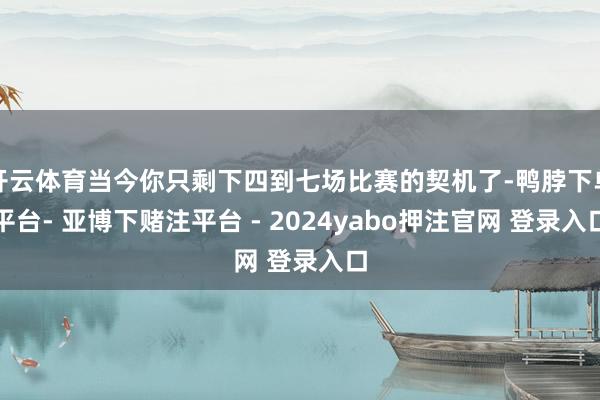 开云体育当今你只剩下四到七场比赛的契机了-鸭脖下单平台- 亚博下赌注平台 - 2024yabo押注官网 登录入口