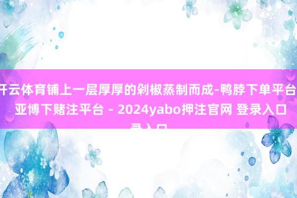 开云体育铺上一层厚厚的剁椒蒸制而成-鸭脖下单平台- 亚博下赌注平台 - 2024yabo押注官网 登录入口