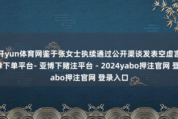 开yun体育网鉴于张女士执续通过公开渠谈发表空虚言论-鸭脖下单平台- 亚博下赌注平台 - 2024yabo押注官网 登录入口