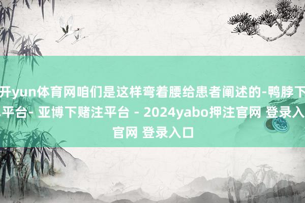 开yun体育网咱们是这样弯着腰给患者阐述的-鸭脖下单平台- 亚博下赌注平台 - 2024yabo押注官网 登录入口