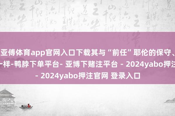 亚傅体育app官网入口下载其与“前任”耶伦的保守、严慎格调比较一样-鸭脖下单平台- 亚博下赌注平台 - 2024yabo押注官网 登录入口
