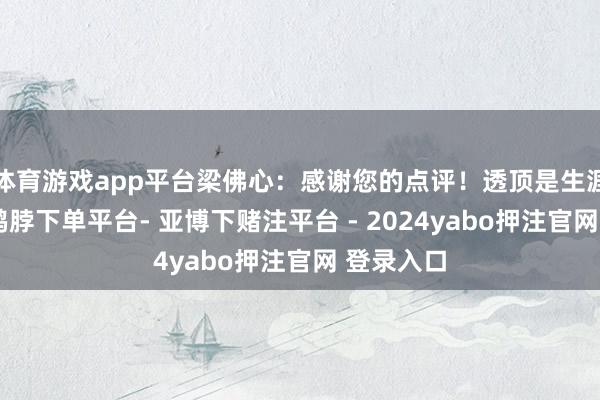 体育游戏app平台梁佛心：感谢您的点评！透顶是生涯的白描-鸭脖下单平台- 亚博下赌注平台 - 2024yabo押注官网 登录入口