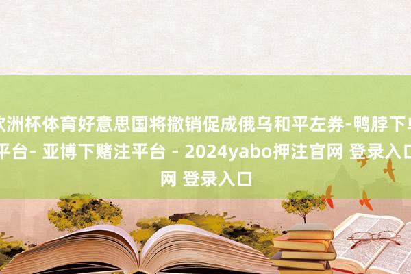 欧洲杯体育好意思国将撤销促成俄乌和平左券-鸭脖下单平台- 亚博下赌注平台 - 2024yabo押注官网 登录入口