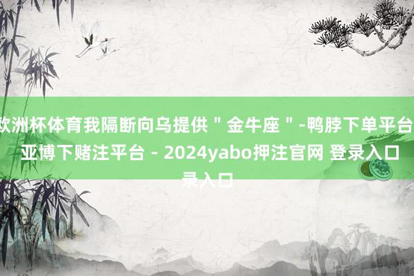 欧洲杯体育我隔断向乌提供＂金牛座＂-鸭脖下单平台- 亚博下赌注平台 - 2024yabo押注官网 登录入口