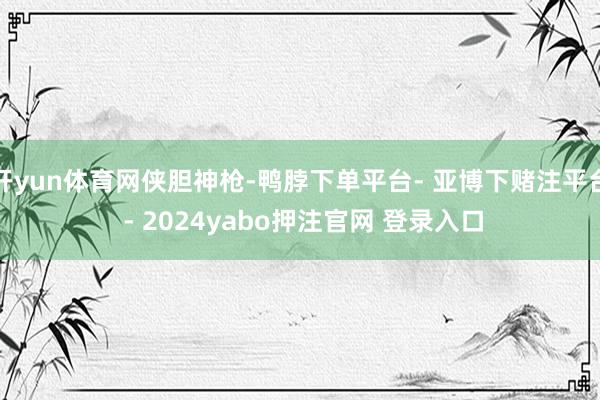 开yun体育网侠胆神枪-鸭脖下单平台- 亚博下赌注平台 - 2024yabo押注官网 登录入口