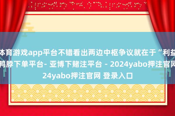 体育游戏app平台不错看出两边中枢争议就在于“利益”两个字-鸭脖下单平台- 亚博下赌注平台 - 2024yabo押注官网 登录入口
