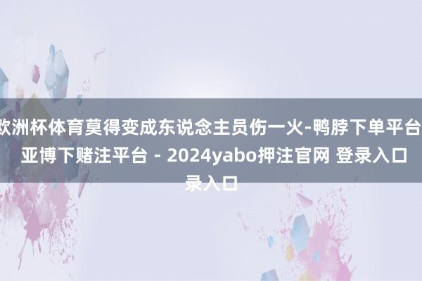 欧洲杯体育莫得变成东说念主员伤一火-鸭脖下单平台- 亚博下赌注平台 - 2024yabo押注官网 登录入口