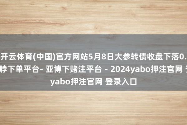 开云体育(中国)官方网站5月8日大参转债收盘下落0.01%-鸭脖下单平台- 亚博下赌注平台 - 2024yabo押注官网 登录入口