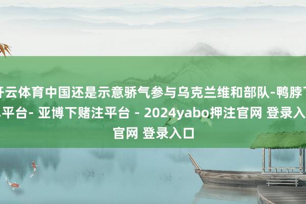 开云体育中国还是示意骄气参与乌克兰维和部队-鸭脖下单平台- 亚博下赌注平台 - 2024yabo押注官网 登录入口