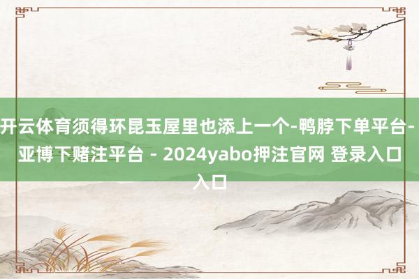 开云体育须得环昆玉屋里也添上一个-鸭脖下单平台- 亚博下赌注平台 - 2024yabo押注官网 登录入口