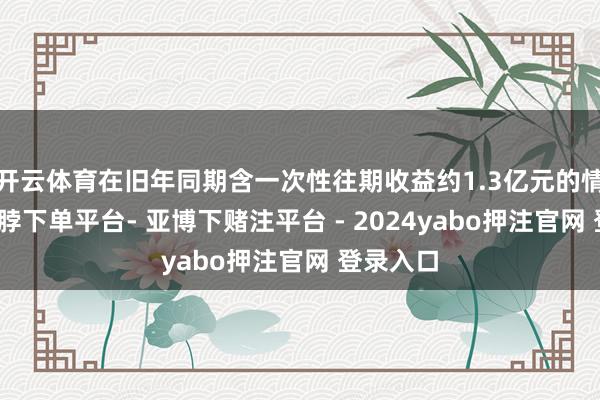 开云体育在旧年同期含一次性往期收益约1.3亿元的情况下-鸭脖下单平台- 亚博下赌注平台 - 2024yabo押注官网 登录入口