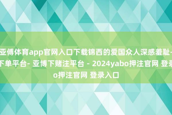 亚傅体育app官网入口下载锦西的爱国众人深感羞耻-鸭脖下单平台- 亚博下赌注平台 - 2024yabo押注官网 登录入口