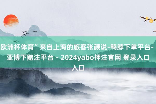 欧洲杯体育”来自上海的旅客张颜说-鸭脖下单平台- 亚博下赌注平台 - 2024yabo押注官网 登录入口