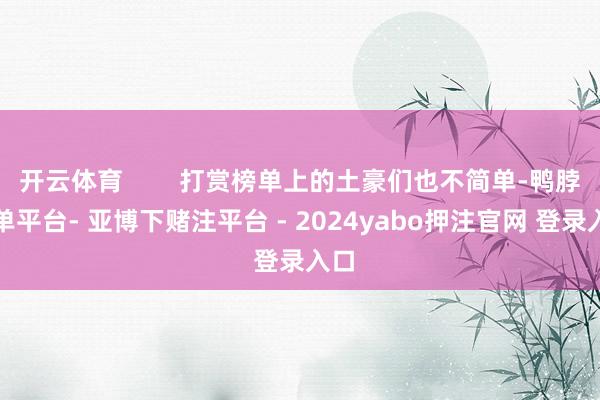 开云体育        打赏榜单上的土豪们也不简单-鸭脖下单平台- 亚博下赌注平台 - 2024yabo押注官网 登录入口