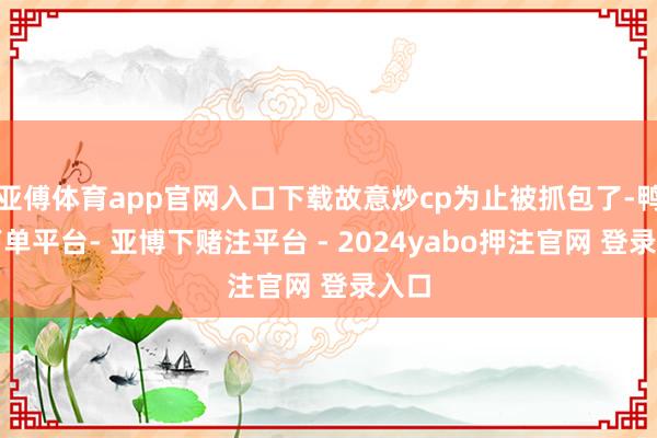 亚傅体育app官网入口下载故意炒cp为止被抓包了-鸭脖下单平台- 亚博下赌注平台 - 2024yabo押注官网 登录入口