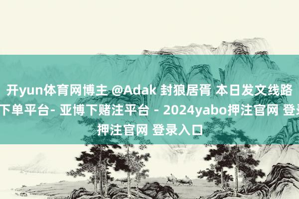 开yun体育网博主 @Adak 封狼居胥 本日发文线路-鸭脖下单平台- 亚博下赌注平台 - 2024yabo押注官网 登录入口