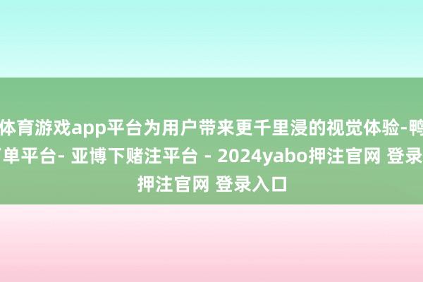 体育游戏app平台为用户带来更千里浸的视觉体验-鸭脖下单平台- 亚博下赌注平台 - 2024yabo押注官网 登录入口