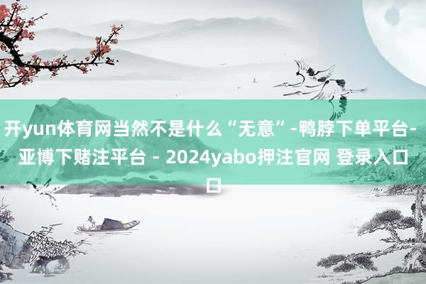 开yun体育网当然不是什么“无意”-鸭脖下单平台- 亚博下赌注平台 - 2024yabo押注官网 登录入口