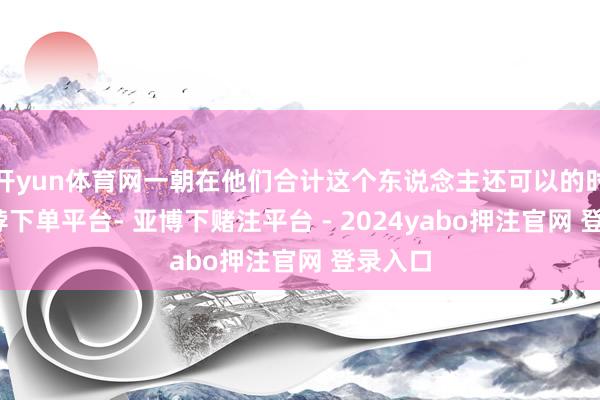 开yun体育网一朝在他们合计这个东说念主还可以的时候-鸭脖下单平台- 亚博下赌注平台 - 2024yabo押注官网 登录入口
