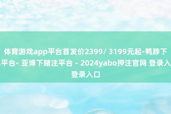 体育游戏app平台首发价2399/ 3199元起-鸭脖下单平台- 亚博下赌注平台 - 2024yabo押注官网 登录入口
