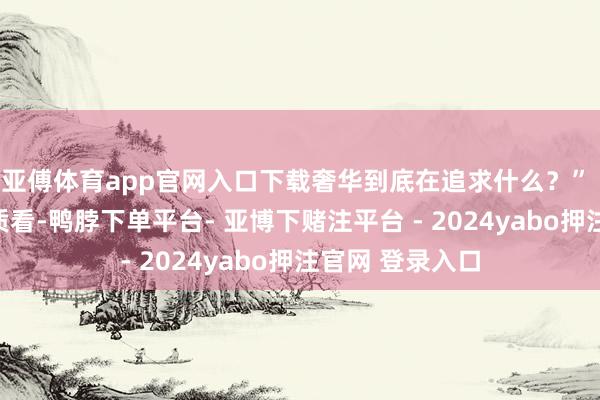 亚傅体育app官网入口下载奢华到底在追求什么？” 从我的专科素质看-鸭脖下单平台- 亚博下赌注平台 - 2024yabo押注官网 登录入口