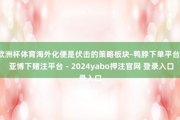 欧洲杯体育海外化便是伏击的策略板块-鸭脖下单平台- 亚博下赌注平台 - 2024yabo押注官网 登录入口