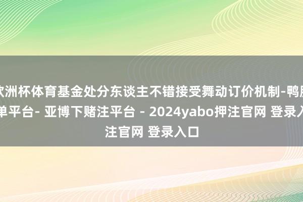 欧洲杯体育基金处分东谈主不错接受舞动订价机制-鸭脖下单平台- 亚博下赌注平台 - 2024yabo押注官网 登录入口