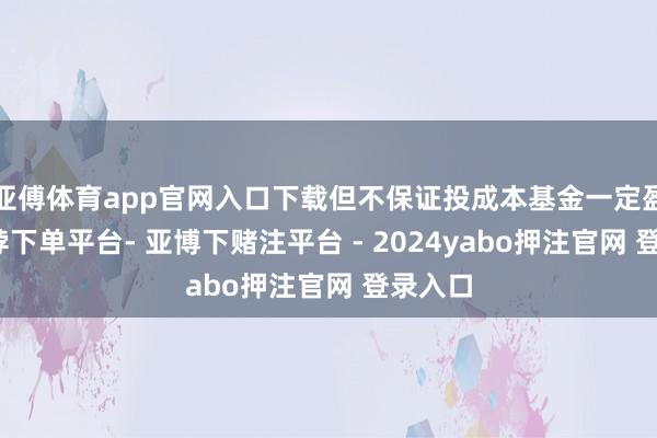 亚傅体育app官网入口下载但不保证投成本基金一定盈利-鸭脖下单平台- 亚博下赌注平台 - 2024yabo押注官网 登录入口