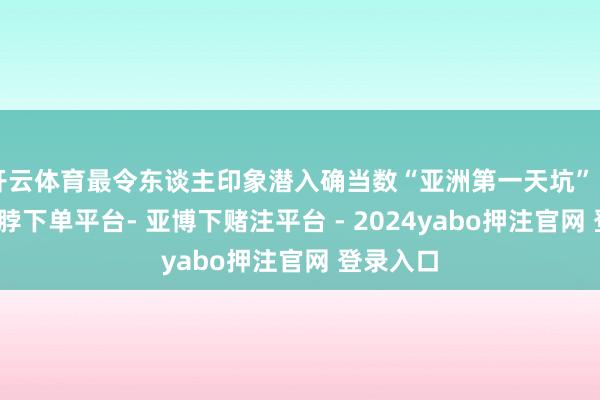 开云体育最令东谈主印象潜入确当数“亚洲第一天坑”（图⑥-鸭脖下单平台- 亚博下赌注平台 - 2024yabo押注官网 登录入口