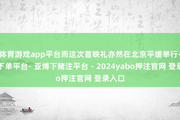 体育游戏app平台而这次首映礼亦然在北京平缓举行-鸭脖下单平台- 亚博下赌注平台 - 2024yabo押注官网 登录入口