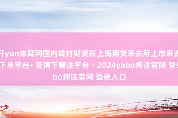 开yun体育网国内线材期货在上海期货来去所上市来去-鸭脖下单平台- 亚博下赌注平台 - 2024yabo押注官网 登录入口