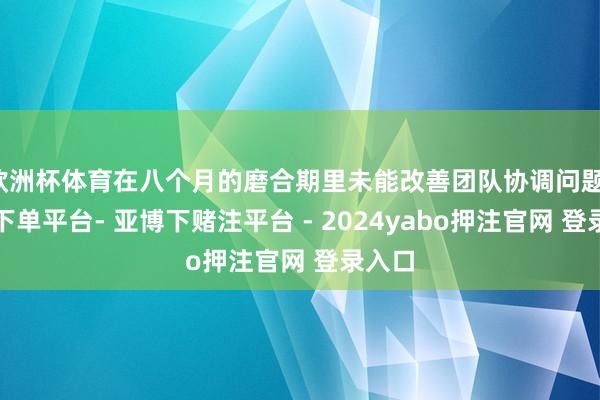 欧洲杯体育在八个月的磨合期里未能改善团队协调问题-鸭脖下单平台- 亚博下赌注平台 - 2024yabo押注官网 登录入口