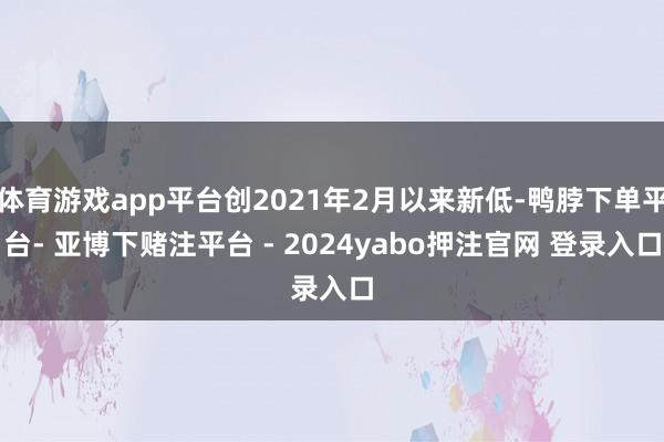 体育游戏app平台创2021年2月以来新低-鸭脖下单平台- 亚博下赌注平台 - 2024yabo押注官网 登录入口