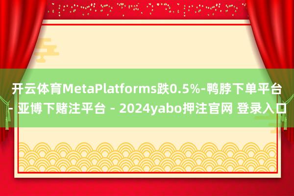 开云体育MetaPlatforms跌0.5%-鸭脖下单平台- 亚博下赌注平台 - 2024yabo押注官网 登录入口