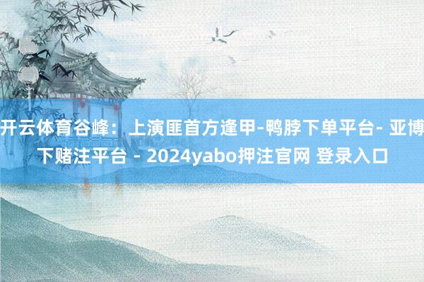 开云体育谷峰：上演匪首方逢甲-鸭脖下单平台- 亚博下赌注平台 - 2024yabo押注官网 登录入口