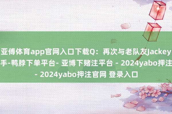 亚傅体育app官网入口下载Q：再次与老队友JackeyLove和369交手-鸭脖下单平台- 亚博下赌注平台 - 2024yabo押注官网 登录入口